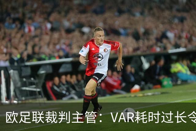 欧足联裁判主管：VAR耗时过长令人担忧，我们非常不满于当前的使用方式